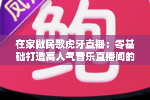 在家做民歌虎牙直播：零基础打造高人气音乐直播间的实战指南