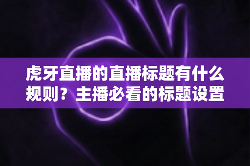 虎牙直播的直播标题有什么规则？主播必看的标题设置规范与流量优化全攻略