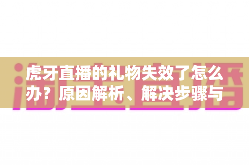 虎牙直播的礼物失效了怎么办？原因解析、解决步骤与预防技巧一文讲透