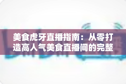 美食虎牙直播指南：从零打造高人气美食直播间的完整攻略