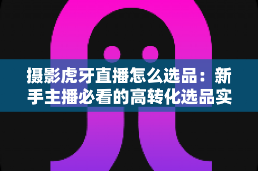 摄影虎牙直播怎么选品:新手主播必看的高转化选品实战全攻略 摄影虎牙直播怎么选品:新手主播必看的高转化选品实战全攻略