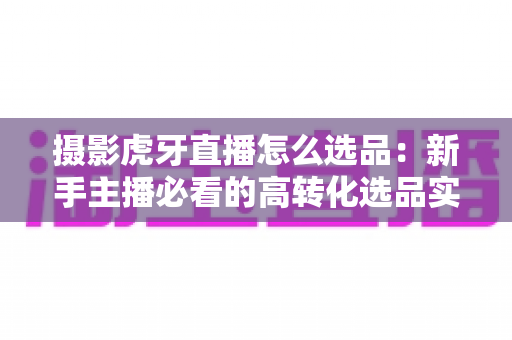 摄影虎牙直播怎么选品：新手主播必看的高转化选品实战全攻略