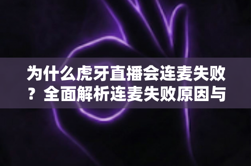 为什么虎牙直播会连麦失败？全面解析连麦失败原因与实用解决方法大全