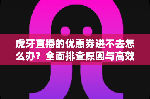 虎牙直播的优惠券进不去怎么办？全面排查原因与高效解决指南