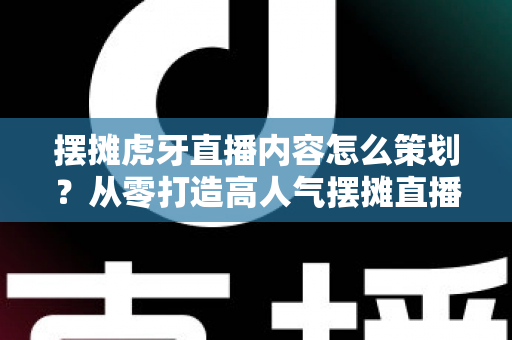 摆摊虎牙直播内容怎么策划？从零打造高人气摆摊直播间的完整攻略