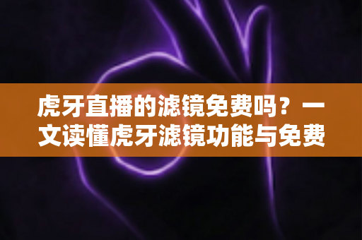 虎牙直播的滤镜免费吗？一文读懂虎牙滤镜功能与免费使用全攻略