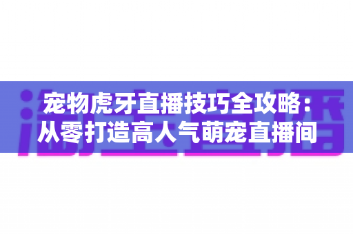 宠物虎牙直播技巧全攻略：从零打造高人气萌宠直播间的实用指南