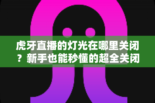 虎牙直播的灯光在哪里关闭？新手也能秒懂的超全关闭教程与实用技巧