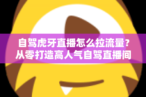 自驾虎牙直播怎么拉流量？从零打造高人气自驾直播间的全流程实战指南