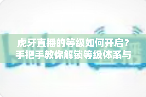 虎牙直播的等级如何开启?手把手教你解锁等级体系与快速升级的实用全攻略 虎牙直播的等级如何开启?手把手教你解锁等级体系与快速升级的实用全攻略