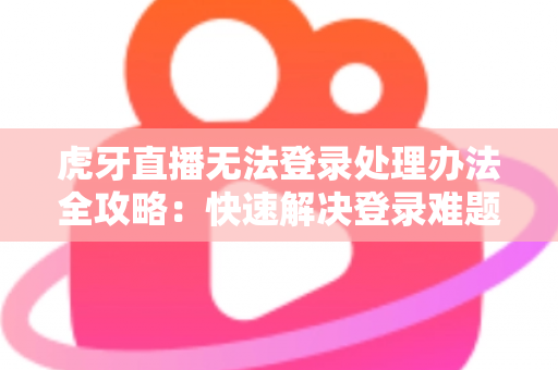 虎牙直播无法登录处理办法全攻略：快速解决登录难题的实用指南