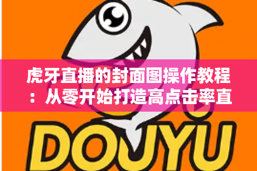 虎牙直播的封面图操作教程：从零开始打造高点击率直播间的完整指南