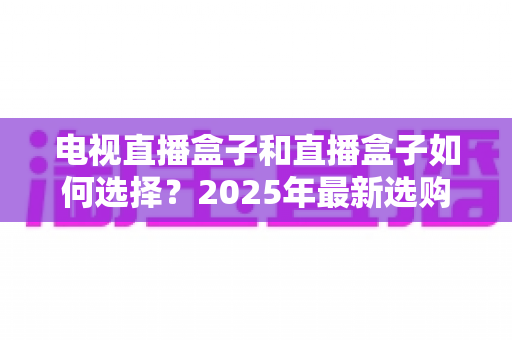 电视直播盒子和直播盒子如何选择？2025年最新选购攻略助你避坑省钱