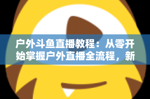 户外斗鱼直播教程:从零开始掌握户外直播全流程,新手也能快速上手 户外斗鱼直播教程:从零开始掌握户外直播全流程,新手也能快速上手
