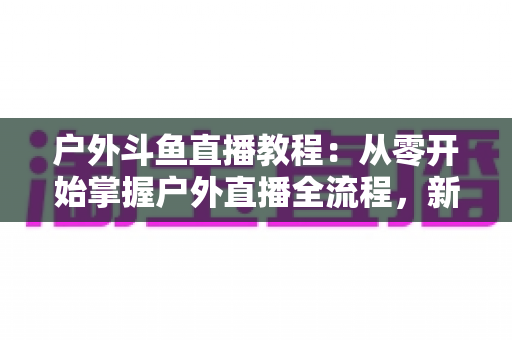 户外斗鱼直播教程:从零开始掌握户外直播全流程,新手也能快速上手 户外斗鱼直播教程:从零开始掌握户外直播全流程,新手也能快速上手