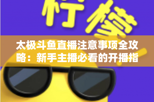 太极斗鱼直播注意事项全攻略：新手主播必看的开播指南与避坑秘籍