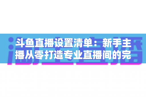 斗鱼直播设置清单：新手主播从零打造专业直播间的完整指南