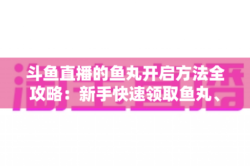 斗鱼直播的鱼丸开启方法全攻略：新手快速领取鱼丸、解锁免费福利的完整教程与实用技巧