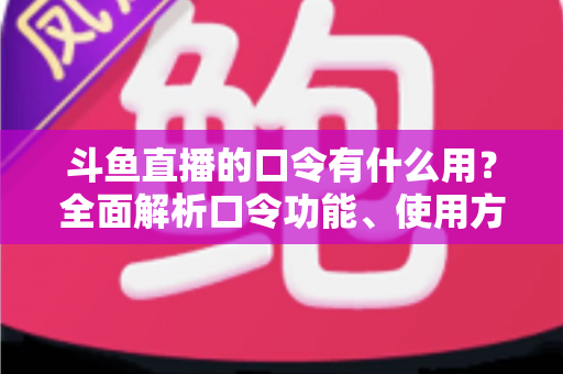 斗鱼直播的口令有什么用？全面解析口令功能、使用方法与实用技巧指南