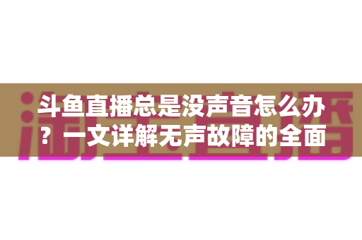 斗鱼直播总是没声音怎么办？一文详解无声故障的全面排查与解决攻略