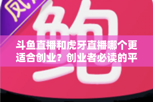 斗鱼直播和虎牙直播哪个更适合创业？创业者必读的平台选择深度分析