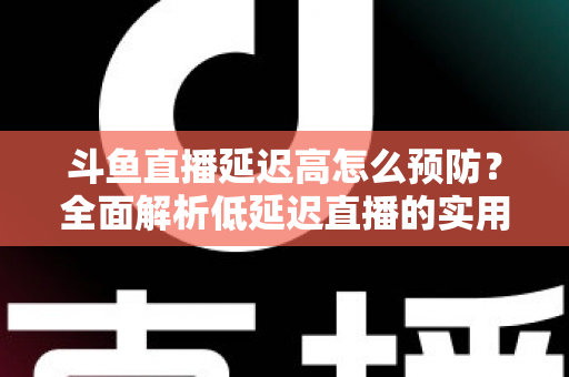 斗鱼直播延迟高怎么预防？全面解析低延迟直播的实用方案与优化技巧