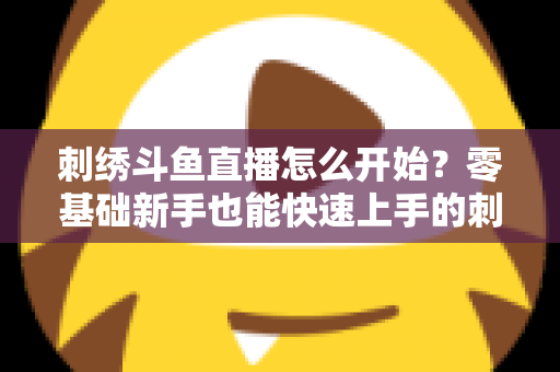 刺绣斗鱼直播怎么开始？零基础新手也能快速上手的刺绣直播实战指南