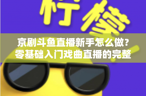 京剧斗鱼直播新手怎么做？零基础入门戏曲直播的完整攻略