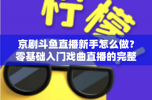 京剧斗鱼直播新手怎么做？零基础入门戏曲直播的完整攻略