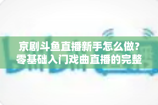 京剧斗鱼直播新手怎么做？零基础入门戏曲直播的完整攻略