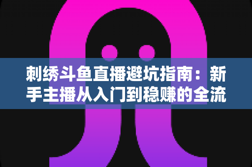 刺绣斗鱼直播避坑指南：新手主播从入门到稳赚的全流程防雷手册