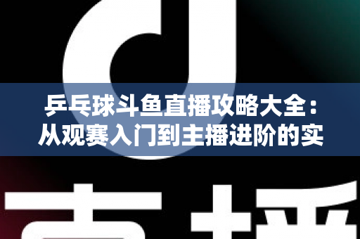 乒乓球斗鱼直播攻略大全：从观赛入门到主播进阶的实用指南