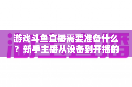 游戏斗鱼直播需要准备什么？新手主播从设备到开播的一站式入门指南