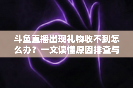 斗鱼直播出现礼物收不到怎么办？一文读懂原因排查与高效解决方案