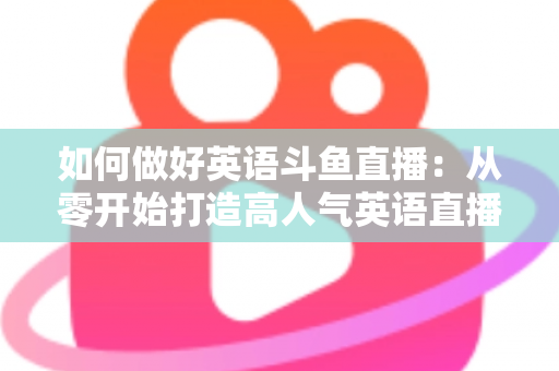 如何做好英语斗鱼直播：从零开始打造高人气英语直播间的实战指南