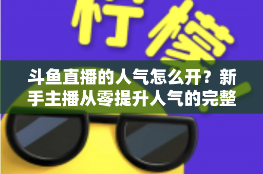 斗鱼直播的人气怎么开？新手主播从零提升人气的完整实战指南