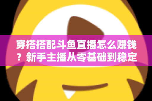穿搭搭配斗鱼直播怎么赚钱？新手主播从零基础到稳定变现的完整指南