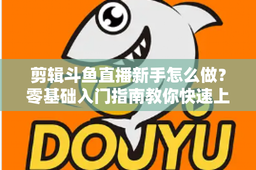 剪辑斗鱼直播新手怎么做？零基础入门指南教你快速上手直播剪辑
