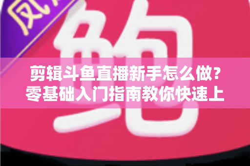 剪辑斗鱼直播新手怎么做？零基础入门指南教你快速上手直播剪辑