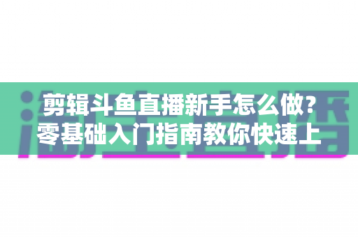 剪辑斗鱼直播新手怎么做？零基础入门指南教你快速上手直播剪辑