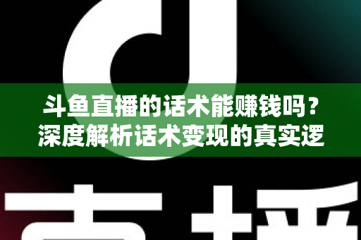 斗鱼直播的话术能赚钱吗？深度解析话术变现的真实逻辑与实操赚钱指南