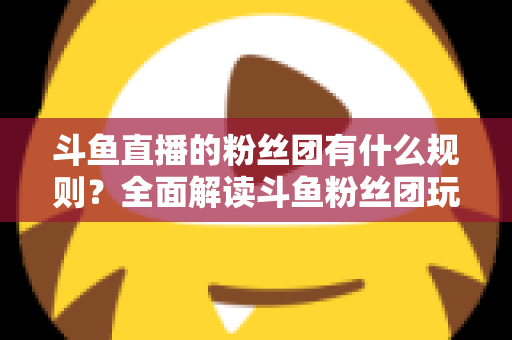 斗鱼直播的粉丝团有什么规则？全面解读斗鱼粉丝团玩法、等级与注意事项