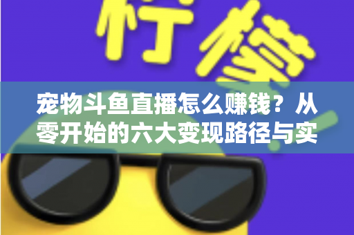 宠物斗鱼直播怎么赚钱？从零开始的六大变现路径与实战运营全攻略