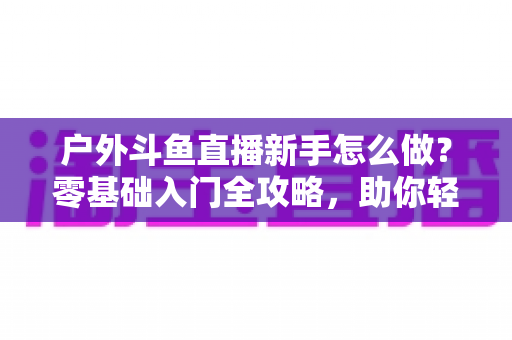 户外斗鱼直播新手怎么做？零基础入门全攻略，助你轻松开启户外直播之旅