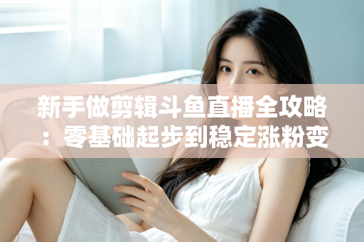 新手做剪辑斗鱼直播全攻略：零基础起步到稳定涨粉变现的实战指南