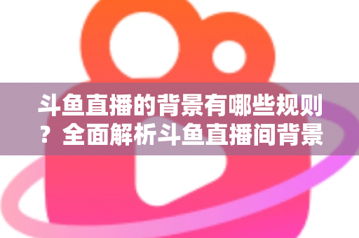 斗鱼直播的背景有哪些规则？全面解析斗鱼直播间背景设置规范与避坑指南
