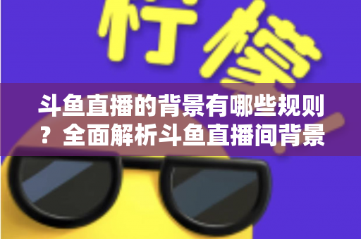 斗鱼直播的背景有哪些规则？全面解析斗鱼直播间背景设置规范与避坑指南