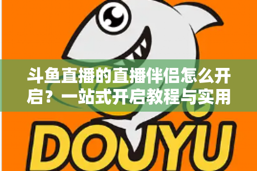 斗鱼直播的直播伴侣怎么开启?一站式开启教程与实用技巧完全指南 斗鱼直播的直播伴侣怎么开启?一站式开启教程与实用技巧完全指南