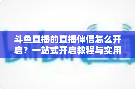 斗鱼直播的直播伴侣怎么开启?一站式开启教程与实用技巧完全指南 斗鱼直播的直播伴侣怎么开启?一站式开启教程与实用技巧完全指南
