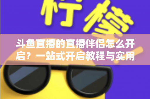 斗鱼直播的直播伴侣怎么开启?一站式开启教程与实用技巧完全指南 斗鱼直播的直播伴侣怎么开启?一站式开启教程与实用技巧完全指南